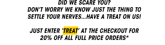 Did we scare you? Don't worry we kow just the thing to settle your nerves... have a treat on us! Just enter 'TREAT' at the checkout for 20%OFF all full price orders*